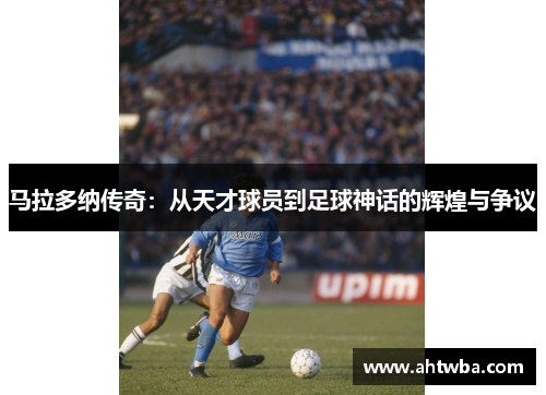 马拉多纳传奇：从天才球员到足球神话的辉煌与争议