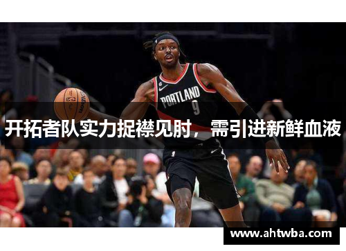 开拓者队实力捉襟见肘，需引进新鲜血液