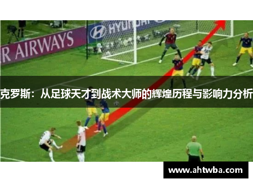 克罗斯：从足球天才到战术大师的辉煌历程与影响力分析