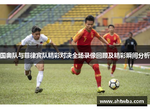 国奥队与菲律宾队精彩对决全场录像回顾及精彩瞬间分析