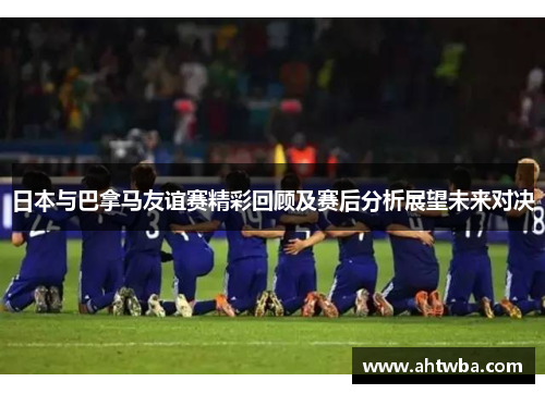 日本与巴拿马友谊赛精彩回顾及赛后分析展望未来对决