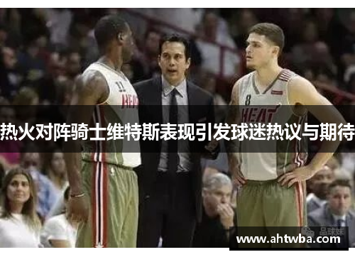 热火对阵骑士维特斯表现引发球迷热议与期待