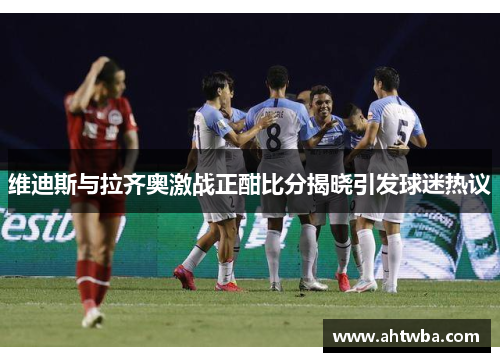 维迪斯与拉齐奥激战正酣比分揭晓引发球迷热议