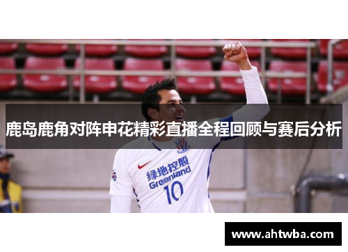 鹿岛鹿角对阵申花精彩直播全程回顾与赛后分析