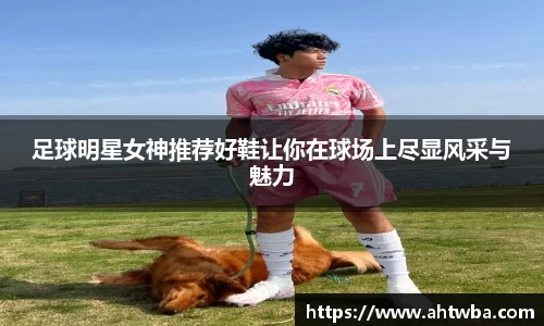 足球明星女神推荐好鞋让你在球场上尽显风采与魅力