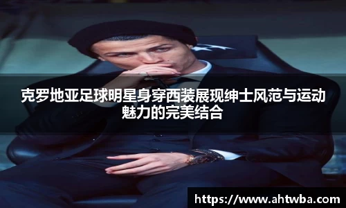 克罗地亚足球明星身穿西装展现绅士风范与运动魅力的完美结合