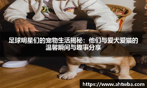 足球明星们的宠物生活揭秘：他们与爱犬爱猫的温馨瞬间与趣事分享