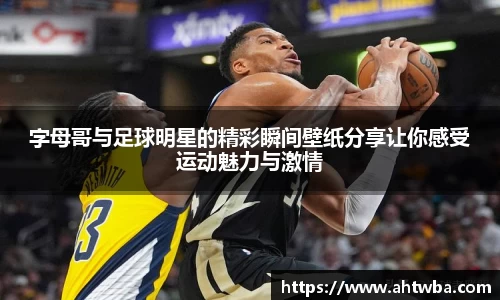 字母哥与足球明星的精彩瞬间壁纸分享让你感受运动魅力与激情