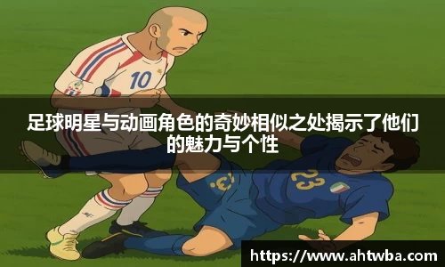 足球明星与动画角色的奇妙相似之处揭示了他们的魅力与个性