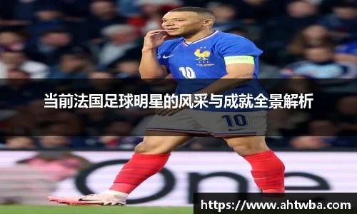 当前法国足球明星的风采与成就全景解析
