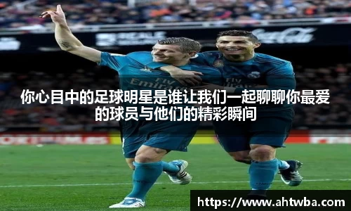 你心目中的足球明星是谁让我们一起聊聊你最爱的球员与他们的精彩瞬间